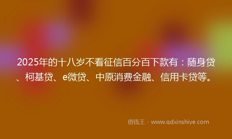 2025年的十八岁不看征信百分百下款有：随身贷、柯基贷、e微贷、中原消费金融、信用卡贷等。