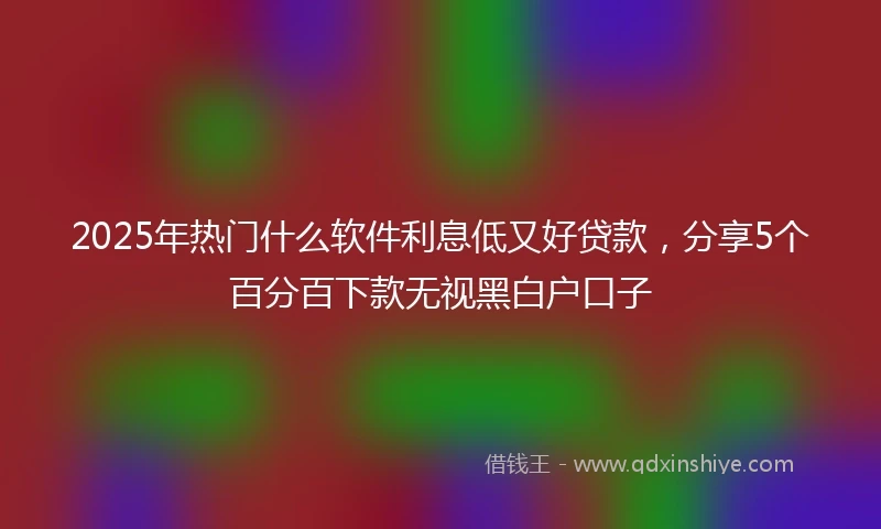 2025年热门什么软件利息低又好贷款，分享5个百分百下款无视黑白户口子