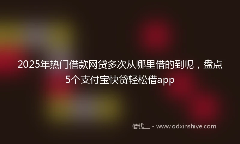 2025年热门借款网贷多次从哪里借的到呢,盘点5个支付宝快贷轻松借app