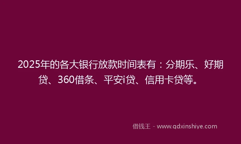 2025年的各大银行放款时间表有：分期乐、好期贷、360借条、平安i贷、信用卡贷等。