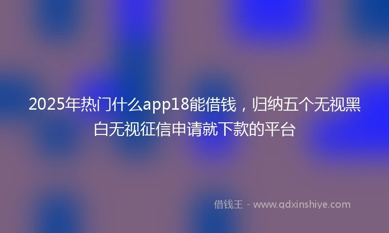 2025年热门什么app18能借钱，归纳五个无视黑白无视征信申请就下款的平台