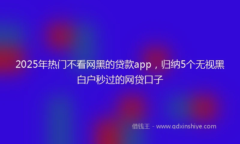 2025年热门不看网黑的贷款app,归纳5个无视黑白户秒过的网贷口子