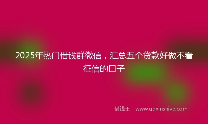 2025年热门借钱群微信，汇总五个贷款好做不看征信的口子