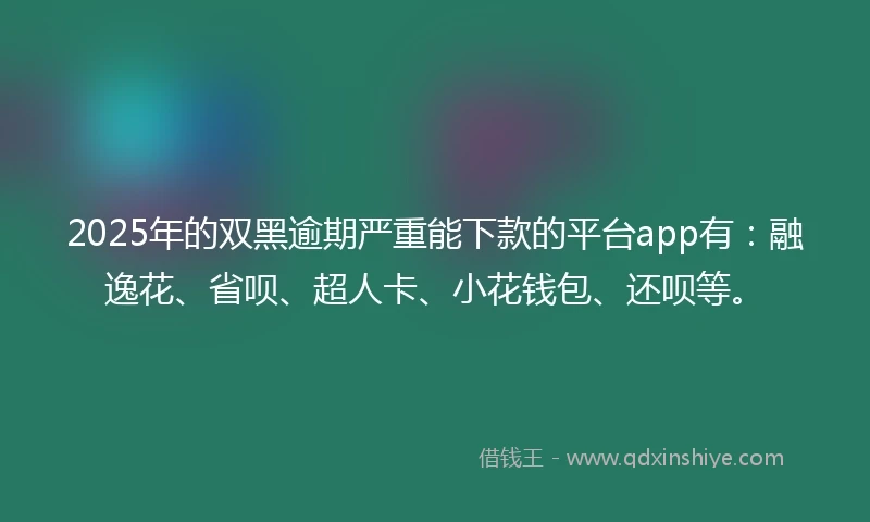 2025年的双黑逾期严重能下款的平台app有：融逸花、省呗、超人卡、小花钱包、还呗等。