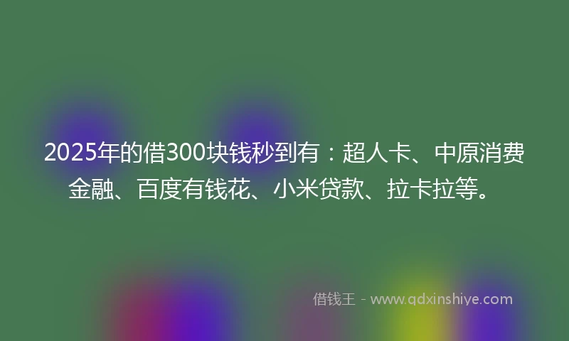 2025年的借300块钱秒到有：超人卡、中原消费金融、百度有钱花、小米贷款、拉卡拉等。