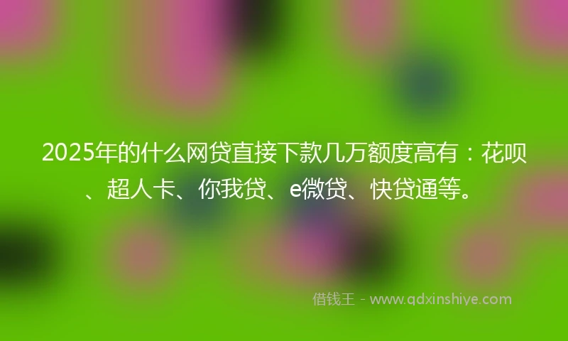 2025年的什么网贷直接下款几万额度高有：花呗、超人卡、你我贷、e微贷、快贷通等。
