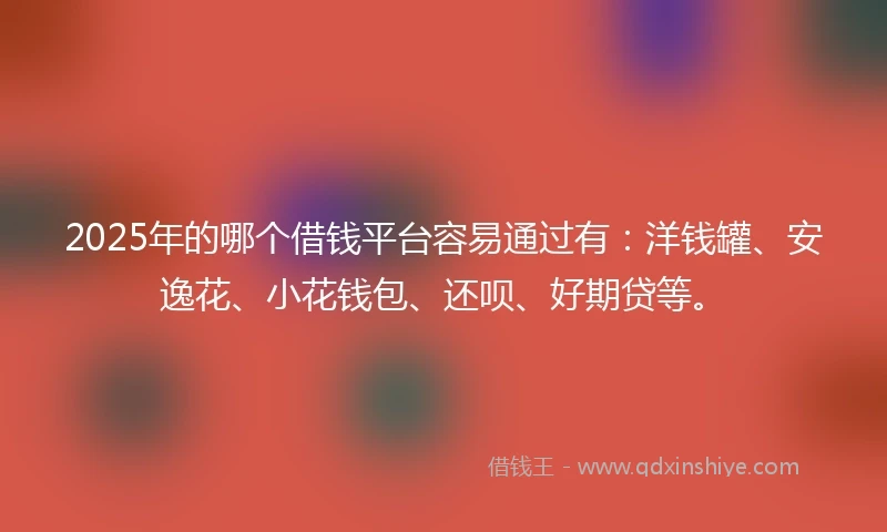 2025年的哪个借钱平台容易通过有：洋钱罐、安逸花、小花钱包、还呗、好期贷等。
