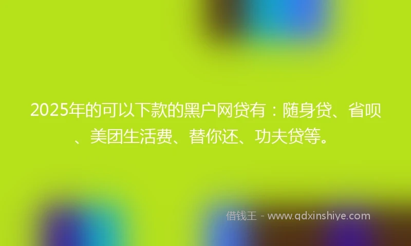2025年的可以下款的黑户网贷有：随身贷、省呗、美团生活费、替你还、功夫贷等。