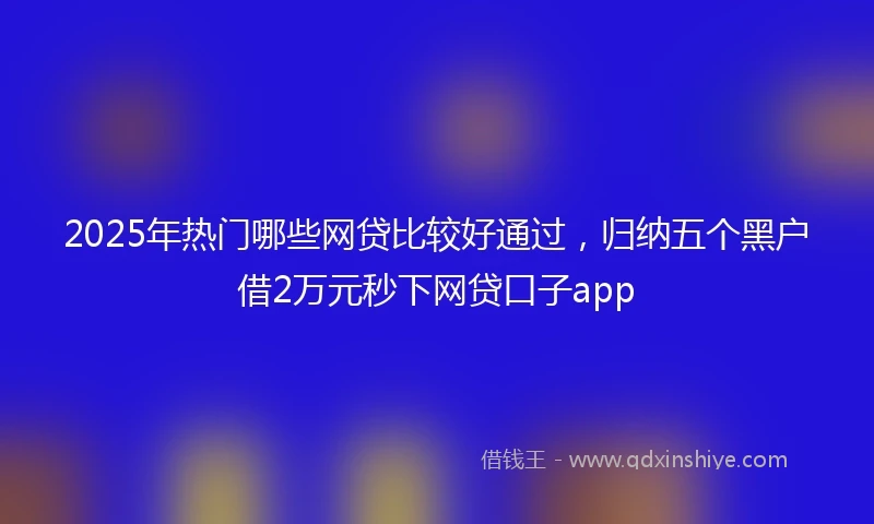 2025年热门哪些网贷比较好通过，归纳五个黑户借2万元秒下网贷口子app