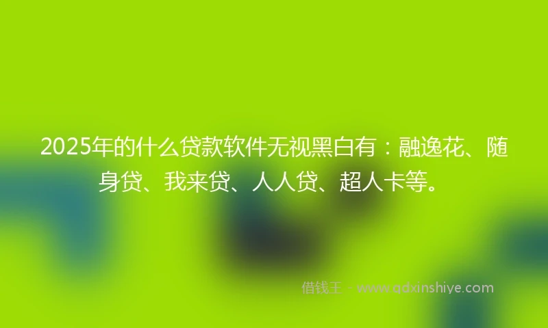 2025年的什么贷款软件无视黑白有：融逸花、随身贷、我来贷、人人贷、超人卡等。