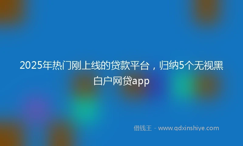 2025年热门刚上线的贷款平台，归纳5个无视黑白户网贷app