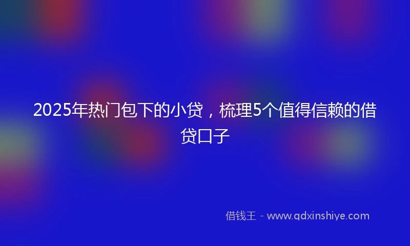 2025年热门包下的小贷，梳理5个值得信赖的借贷口子