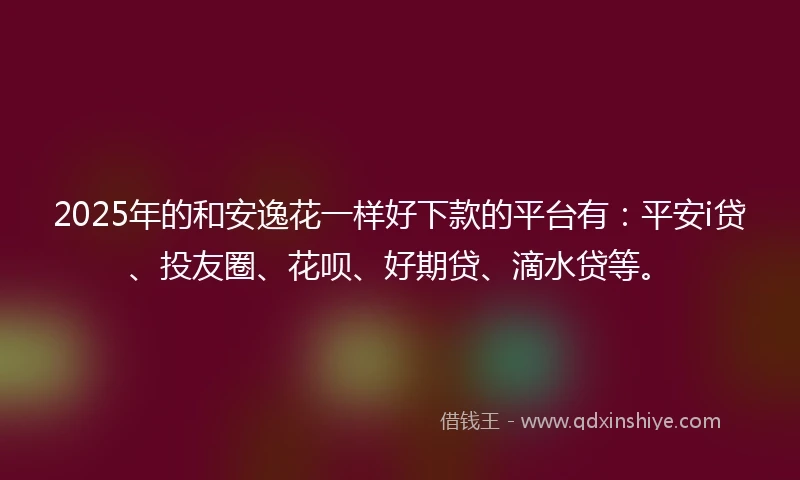 2025年的和安逸花一样好下款的平台有：平安i贷、投友圈、花呗、好期贷、滴水贷等。