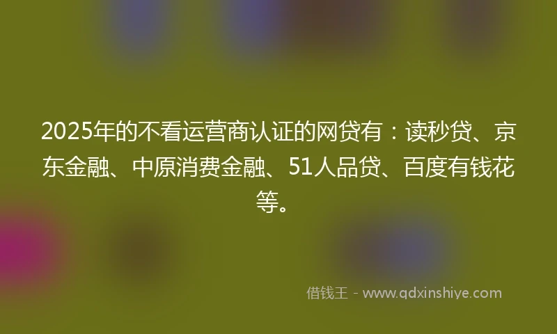 2025年的不看运营商认证的网贷有：读秒贷、京东金融、中原消费金融、51人品贷、百度有钱花等。
