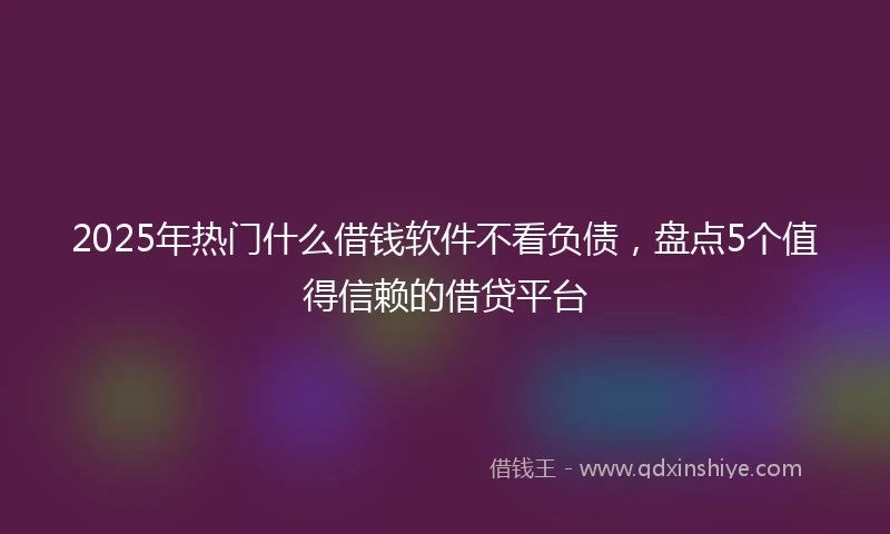 2025年热门什么借钱软件不看负债，盘点5个值得信赖的借贷平台