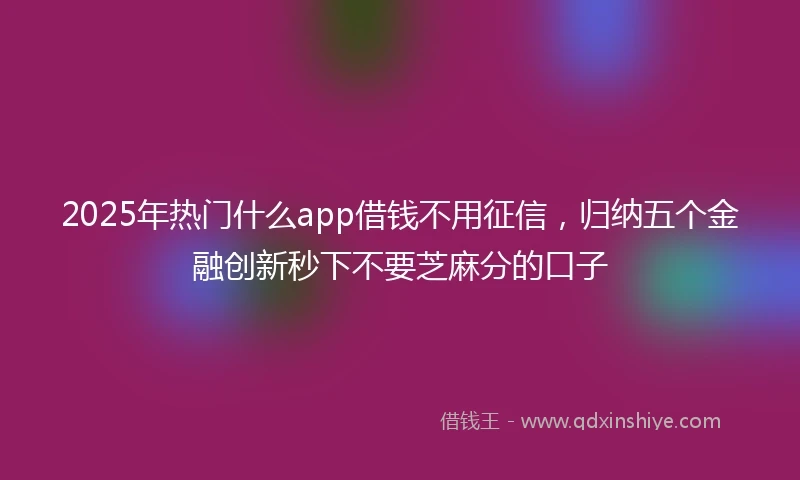 2025年热门什么app借钱不用征信，归纳五个金融创新秒下不要芝麻分的口子