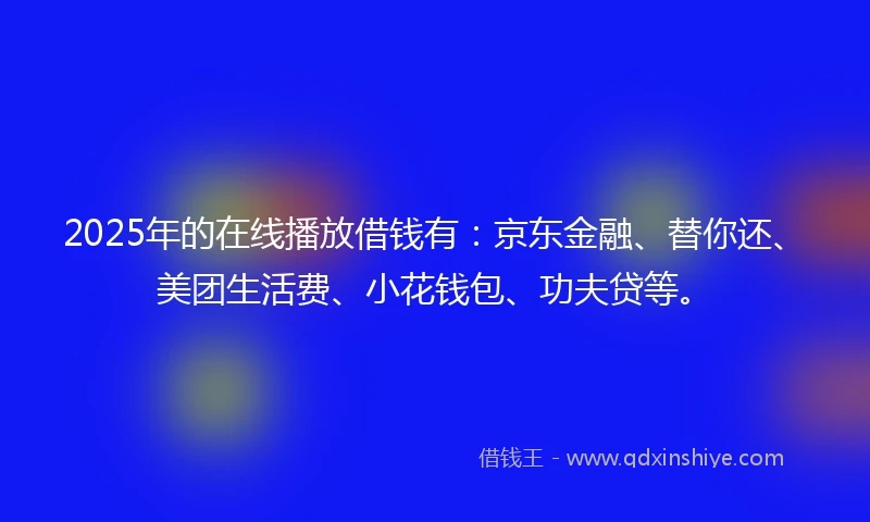 2025年的在线播放借钱有：京东金融、替你还、美团生活费、小花钱包、功夫贷等。