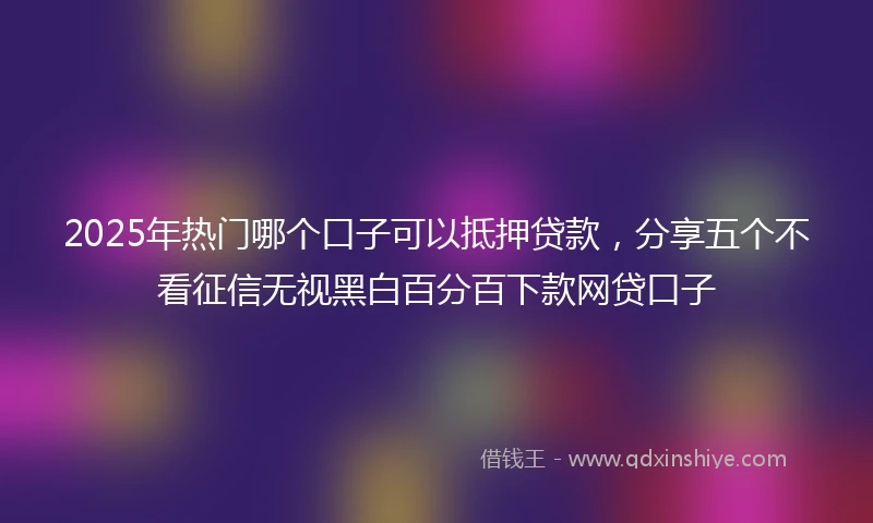 2025年热门哪个口子可以抵押贷款，分享五个不看征信无视黑白百分百下款网贷口子