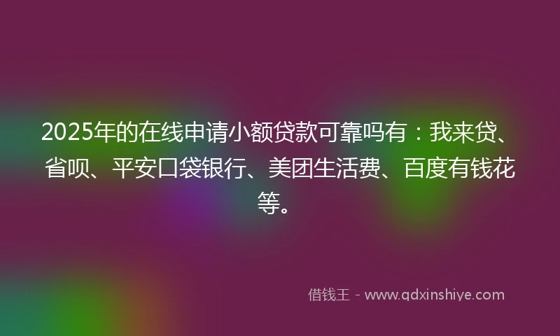2025年的在线申请小额贷款可靠吗有：我来贷、省呗、平安口袋银行、美团生活费、百度有钱花等。