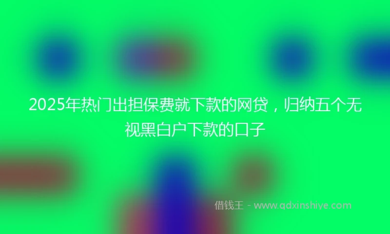 2025年热门出担保费就下款的网贷，归纳五个无视黑白户下款的口子