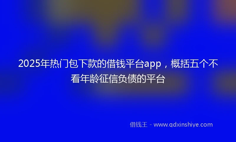 2025年热门包下款的借钱平台app，概括五个不看年龄征信负债的平台