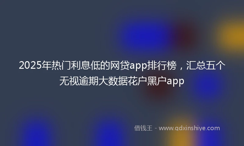 2025年热门利息低的网贷app排行榜，汇总五个无视逾期大数据花户黑户app