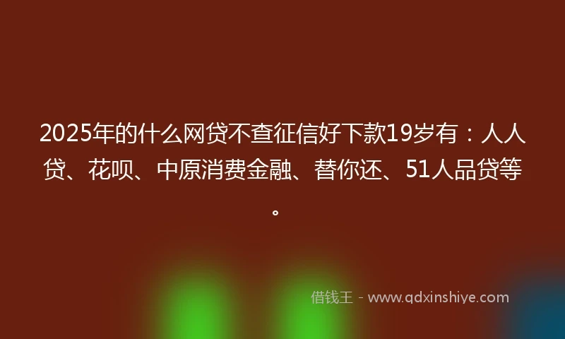 2025年的什么网贷不查征信好下款19岁有：人人贷、花呗、中原消费金融、替你还、51人品贷等。