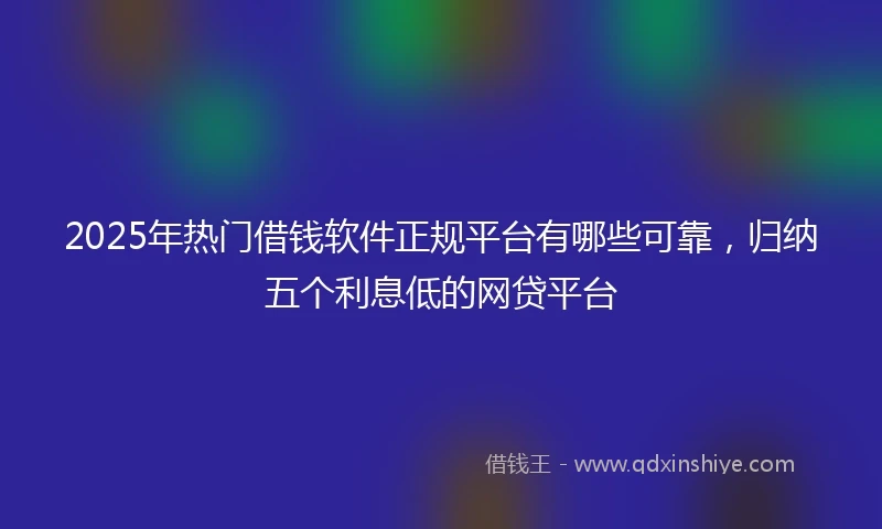 2025年热门借钱软件正规平台有哪些可靠，归纳五个利息低的网贷平台