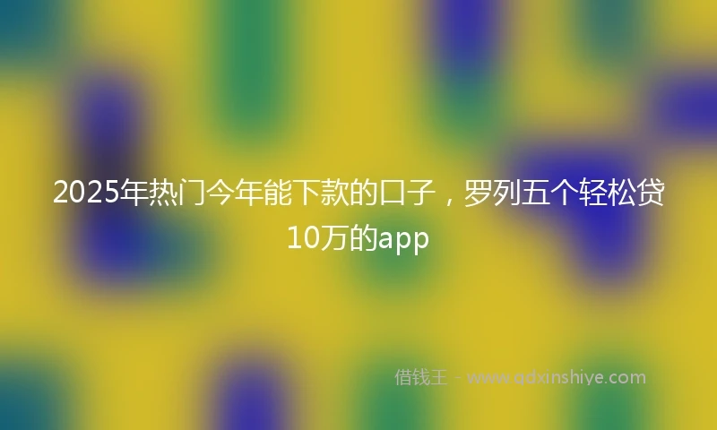 2025年热门今年能下款的口子，罗列五个轻松贷10万的app