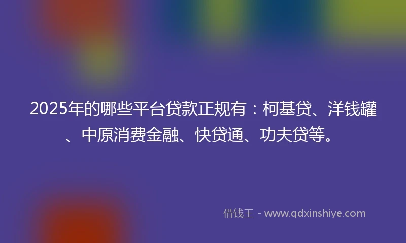 2025年的哪些平台贷款正规有：柯基贷、洋钱罐、中原消费金融、快贷通、功夫贷等。
