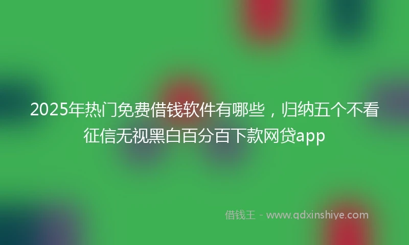 2025年热门免费借钱软件有哪些，归纳五个不看征信无视黑白百分百下款网贷app