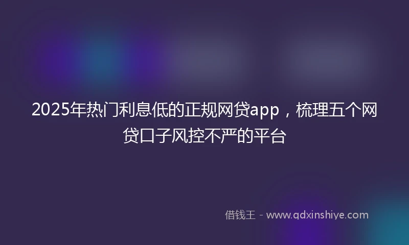 2025年热门利息低的正规网贷app，梳理五个网贷口子风控不严的平台