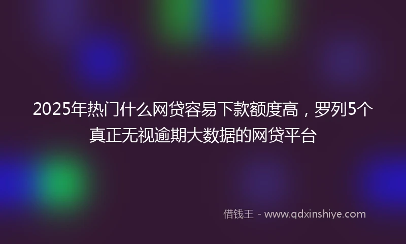 2025年热门什么网贷容易下款额度高，罗列5个真正无视逾期大数据的网贷平台