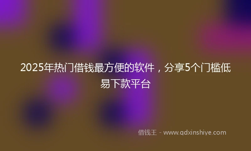 2025年热门借钱最方便的软件，分享5个门槛低易下款平台