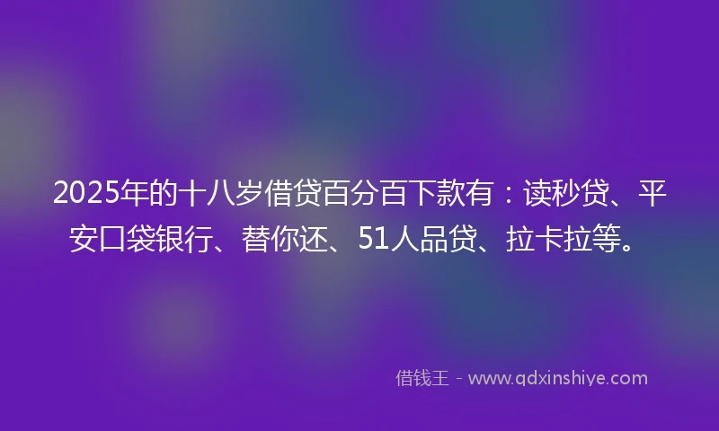2025年的十八岁借贷百分百下款有：读秒贷、平安口袋银行、替你还、51人品贷、拉卡拉等。