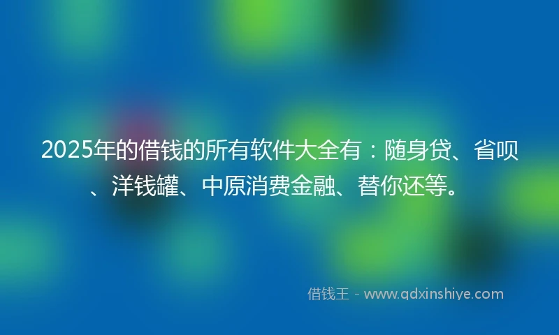 2025年的借钱的所有软件大全有：随身贷、省呗、洋钱罐、中原消费金融、替你还等。