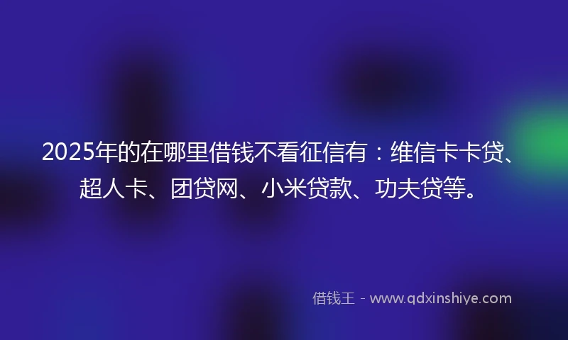 2025年的在哪里借钱不看征信有：维信卡卡贷、超人卡、团贷网、小米贷款、功夫贷等。