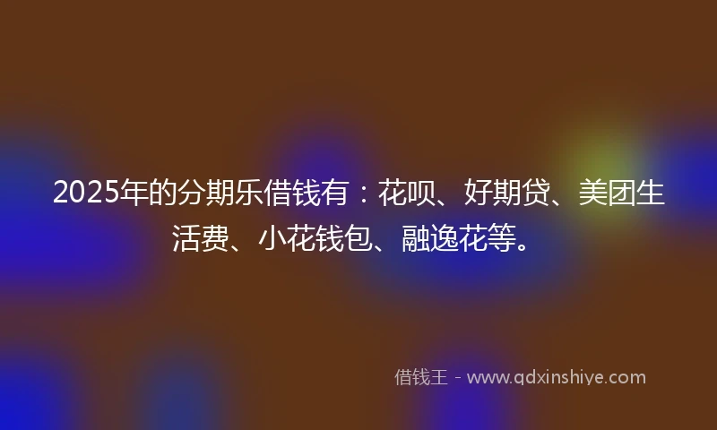 2025年的分期乐借钱有：花呗、好期贷、美团生活费、小花钱包、融逸花等。