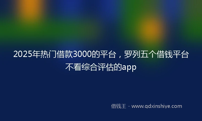 2025年热门借款3000的平台，罗列五个借钱平台不看综合评估的app