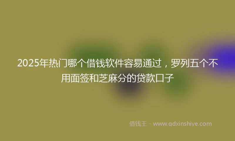 2025年热门哪个借钱软件容易通过，罗列五个不用面签和芝麻分的贷款口子