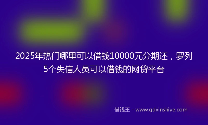 2025年热门哪里可以借钱10000元分期还，罗列5个失信人员可以借钱的网贷平台