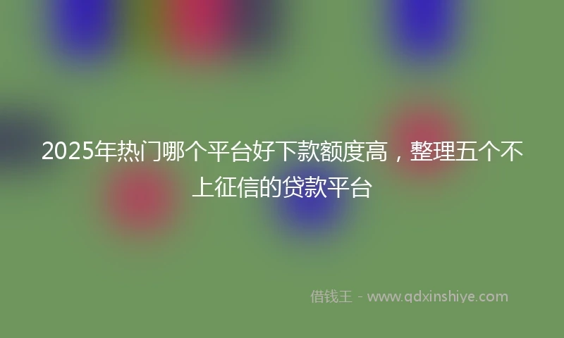 2025年热门哪个平台好下款额度高，整理五个不上征信的贷款平台