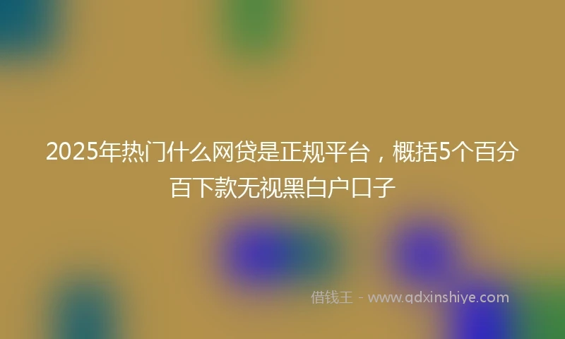 2025年热门什么网贷是正规平台，概括5个百分百下款无视黑白户口子