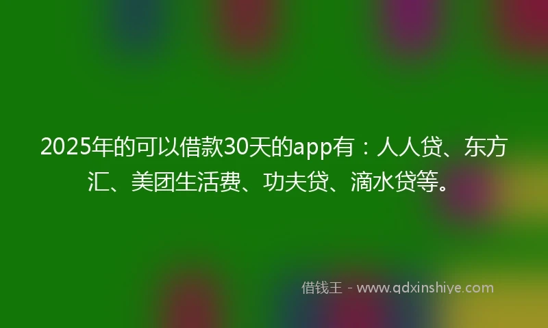 2025年的可以借款30天的app有：人人贷、东方汇、美团生活费、功夫贷、滴水贷等。