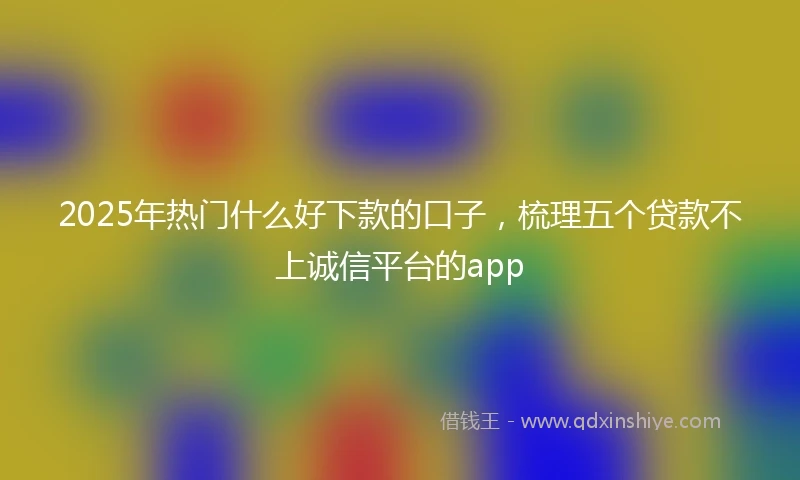 2025年热门什么好下款的口子，梳理五个贷款不上诚信平台的app