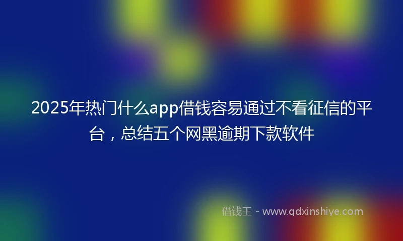 2025年热门什么app借钱容易通过不看征信的平台，总结五个网黑逾期下款软件