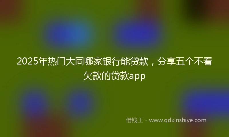 2025年热门大同哪家银行能贷款，分享五个不看欠款的贷款app
