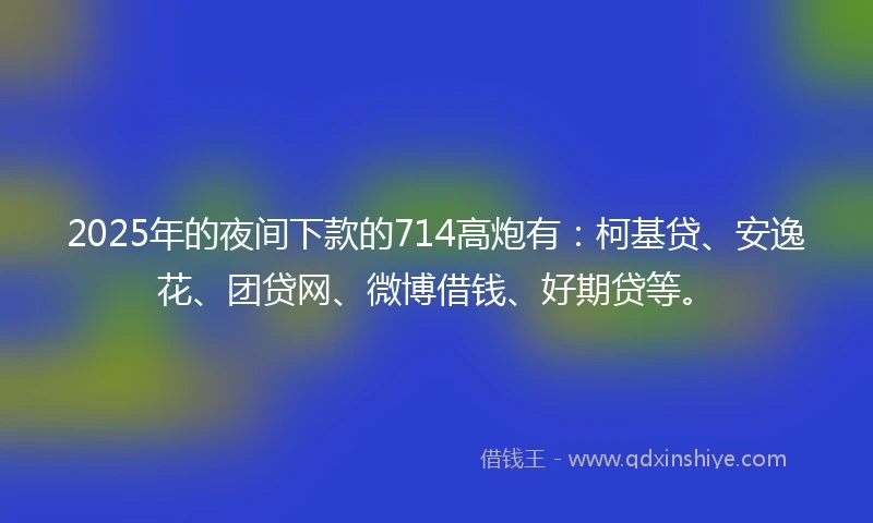 2025年的夜间下款的714高炮有：柯基贷、安逸花、团贷网、微博借钱、好期贷等。