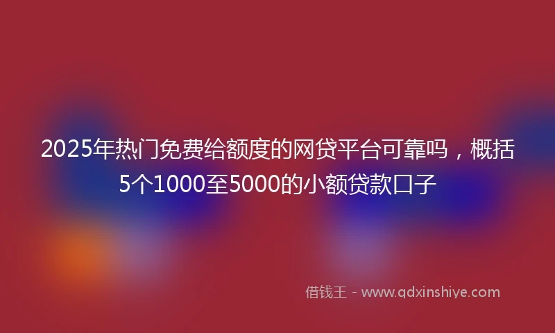 2025年热门免费给额度的网贷平台可靠吗，概括5个1000至5000的小额贷款口子