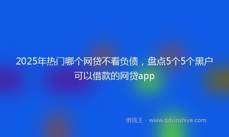 2025年热门哪个网贷不看负债，盘点5个5个黑户可以借款的网贷app